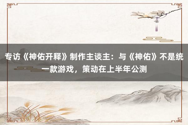 专访《神佑开释》制作主谈主:与《神佑》不是统一款游戏,策动在上半年公测